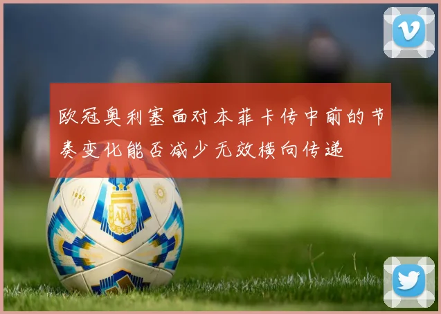 欧冠奥利塞面对本菲卡传中前的节奏变化能否减少无效横向传递