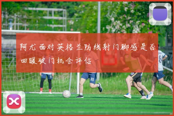 阿尤面对英格兰防线射门脚感是否回暖破门机会评估