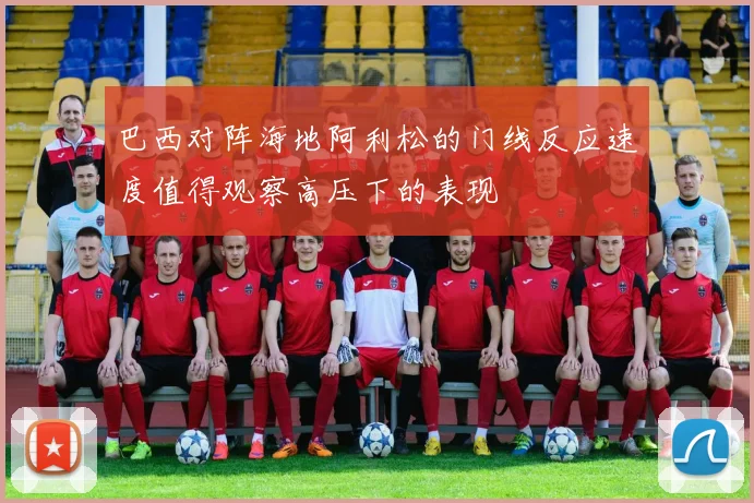巴西对阵海地阿利松的门线反应速度值得观察高压下的表现