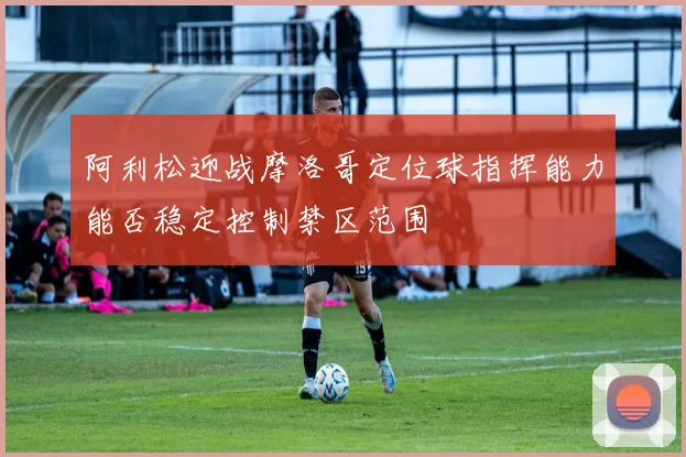 阿利松迎战摩洛哥定位球指挥能力能否稳定控制禁区范围