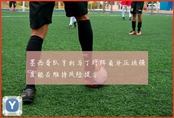 墨西哥队亨利马丁对阵南非压迫强度能否维持风险提示