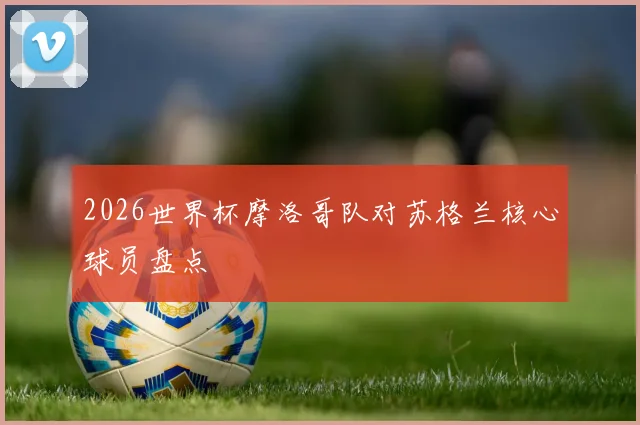 2026世界杯摩洛哥队对苏格兰核心球员盘点