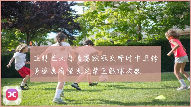 亚特兰大与马赛欧冠交锋时中卫转身速度有望决定禁区触球次数
