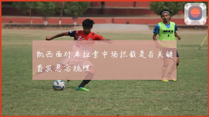 凯西面对库拉索中场拦截是否关键首发悬念梳理