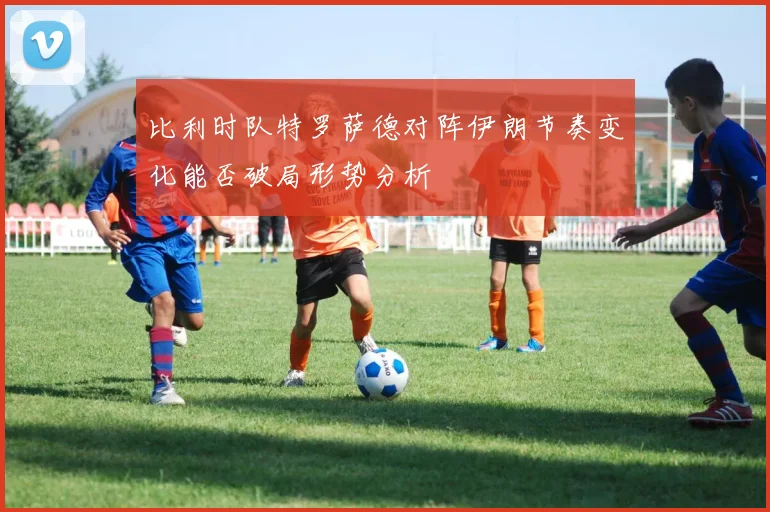 比利时队特罗萨德对阵伊朗节奏变化能否破局形势分析
