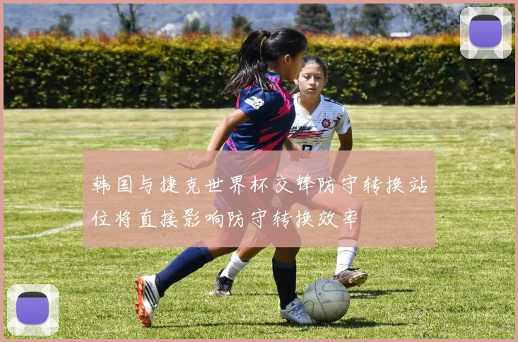 韩国与捷克世界杯交锋防守转换站位将直接影响防守转换效率
