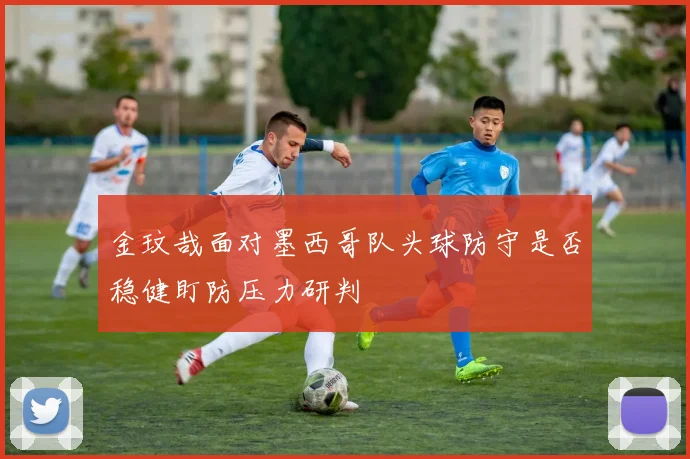 金玟哉面对墨西哥队头球防守是否稳健盯防压力研判