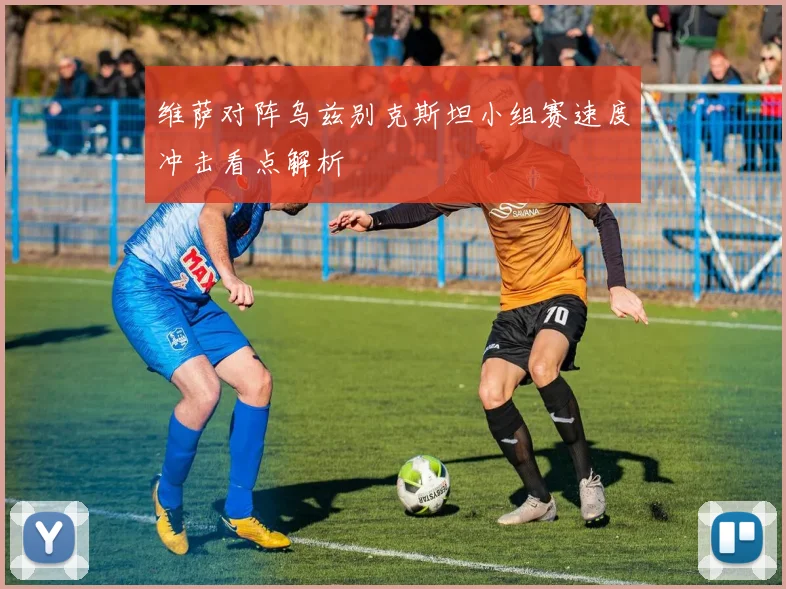 维萨对阵乌兹别克斯坦小组赛速度冲击看点解析