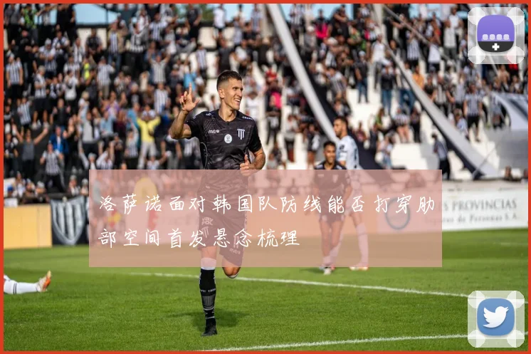 洛萨诺面对韩国队防线能否打穿肋部空间首发悬念梳理