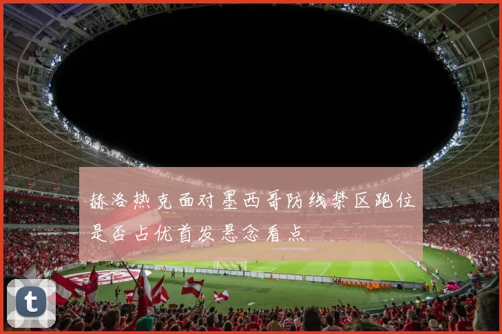 赫洛热克面对墨西哥防线禁区跑位是否占优首发悬念看点