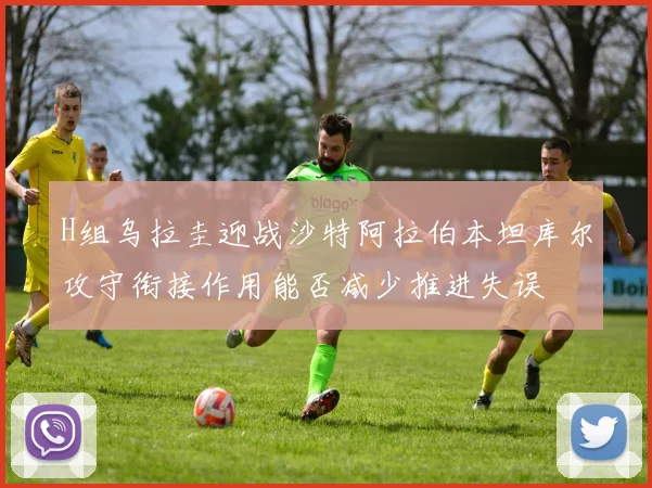 H组乌拉圭迎战沙特阿拉伯本坦库尔攻守衔接作用能否减少推进失误