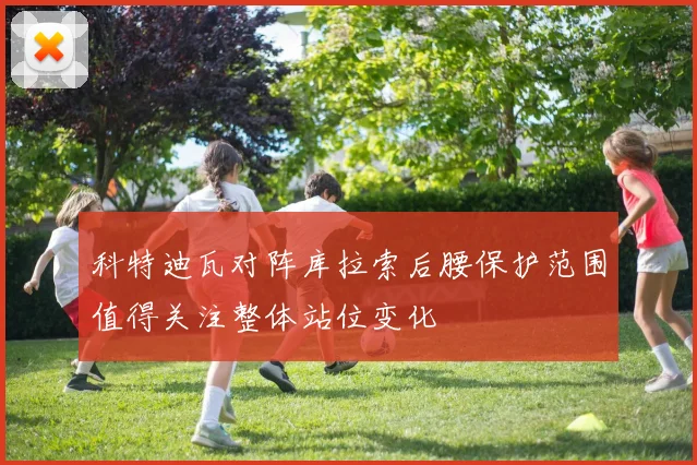 科特迪瓦对阵库拉索后腰保护范围值得关注整体站位变化