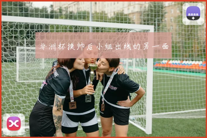 非洲杯换帅后小组出线的另一面