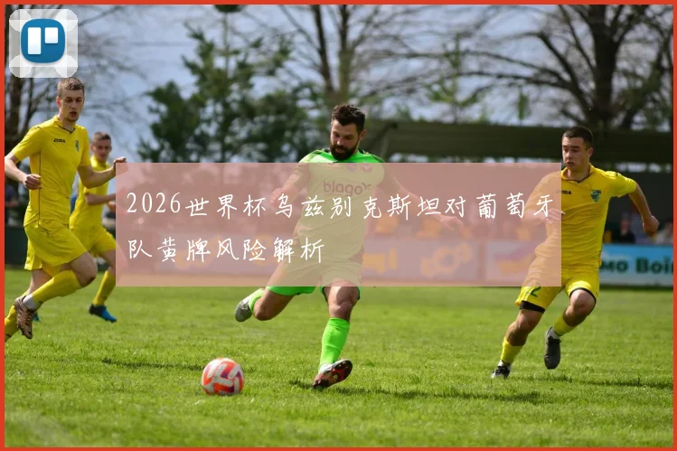 2026世界杯乌兹别克斯坦对葡萄牙队黄牌风险解析