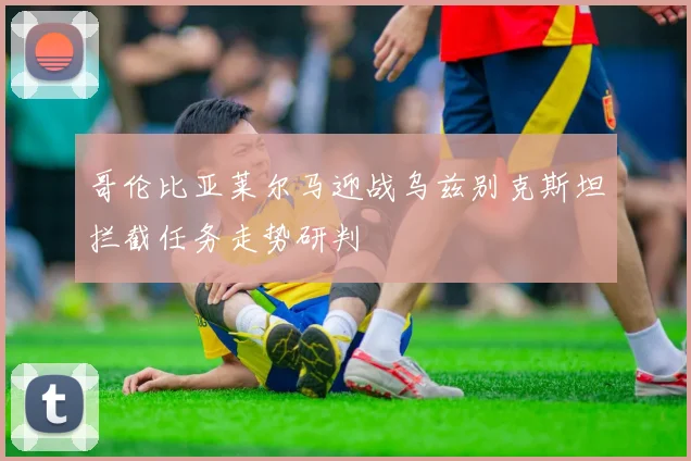 哥伦比亚莱尔马迎战乌兹别克斯坦拦截任务走势研判