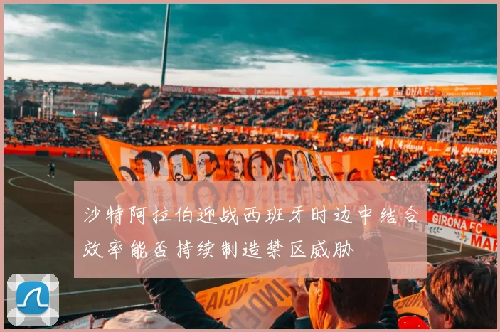 沙特阿拉伯迎战西班牙时边中结合效率能否持续制造禁区威胁
