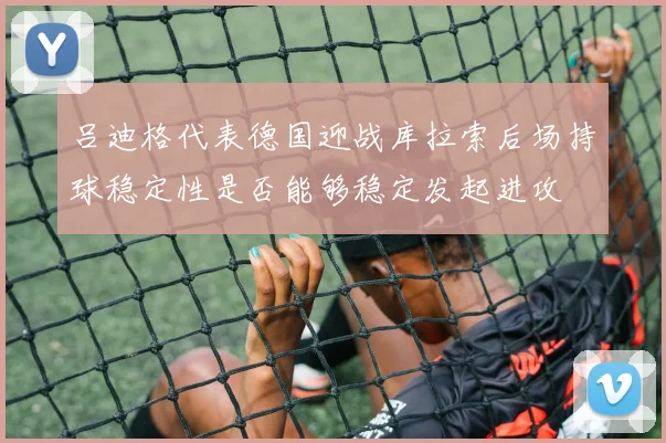 吕迪格代表德国迎战库拉索后场持球稳定性是否能够稳定发起进攻