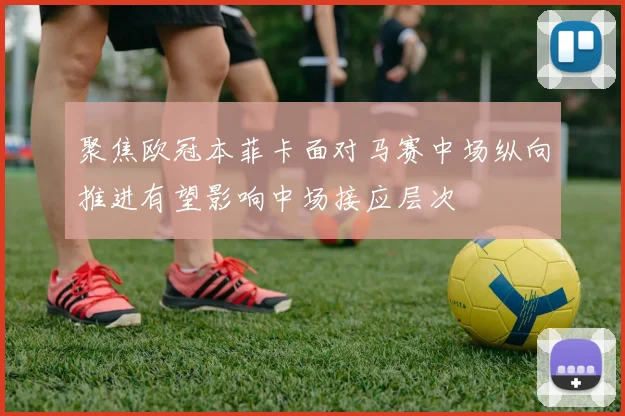 聚焦欧冠本菲卡面对马赛中场纵向推进有望影响中场接应层次