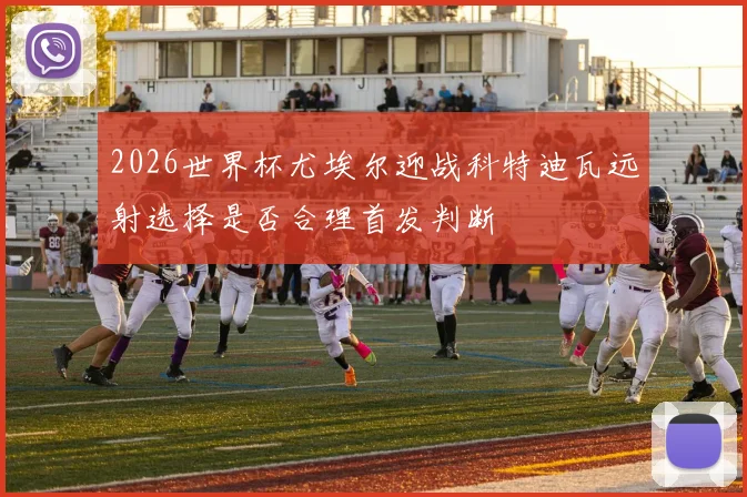 2026世界杯尤埃尔迎战科特迪瓦远射选择是否合理首发判断