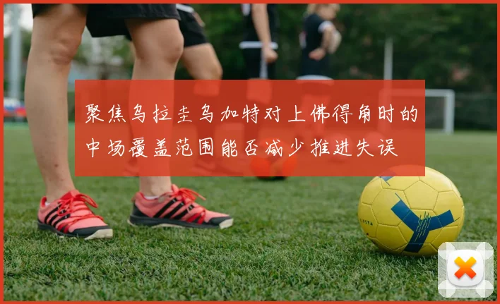 聚焦乌拉圭乌加特对上佛得角时的中场覆盖范围能否减少推进失误