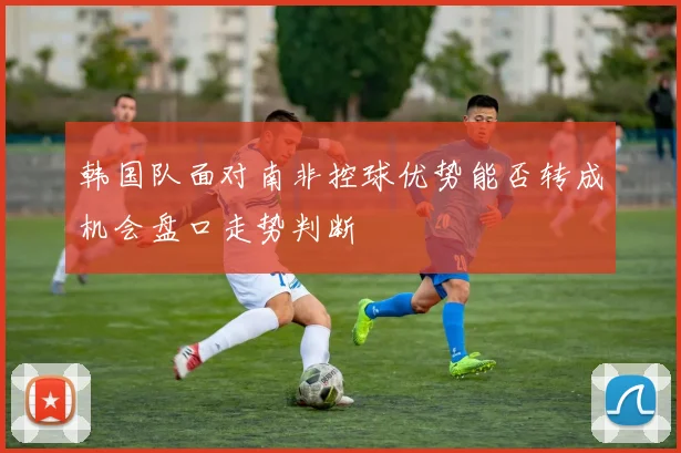 韩国队面对南非控球优势能否转成机会盘口走势判断