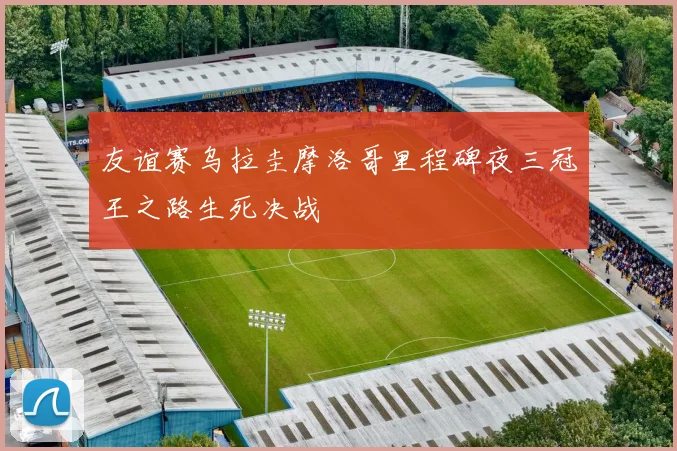 友谊赛乌拉圭摩洛哥里程碑夜三冠王之路生死决战