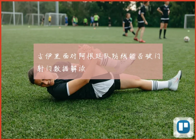古伊里面对阿根廷队防线能否破门射门数据解读