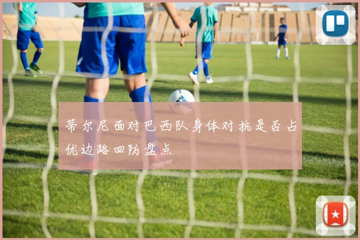 蒂尔尼面对巴西队身体对抗是否占优边路回防盘点
