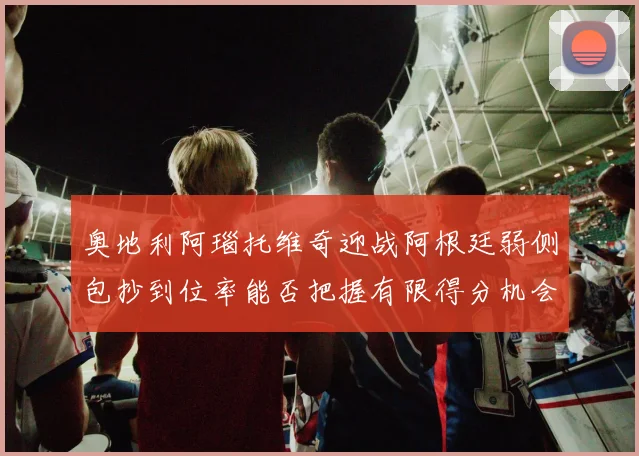 奥地利阿瑙托维奇迎战阿根廷弱侧包抄到位率能否把握有限得分机会
