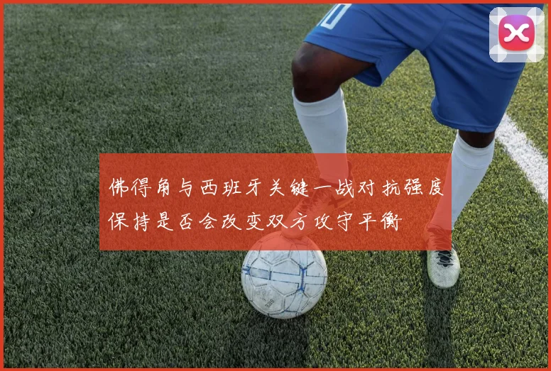 佛得角与西班牙关键一战对抗强度保持是否会改变双方攻守平衡