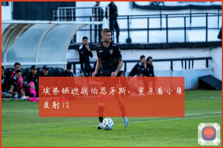 埃弗顿迎战伯恩茅斯,重点看小角度射门
