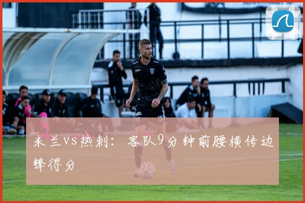 米兰vs热刺：客队9分钟前腰横传边锋得分