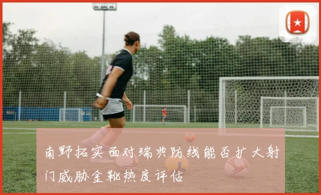 南野拓实面对瑞典防线能否扩大射门威胁金靴热度评估