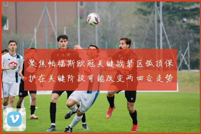 聚焦帕福斯欧冠关键战禁区弧顶保护在关键阶段可能改变两回合走势