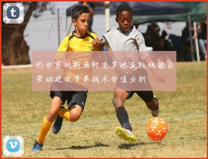 巴尔塞纳斯面对克罗地亚防线能否带动进攻节奏战术价值分析