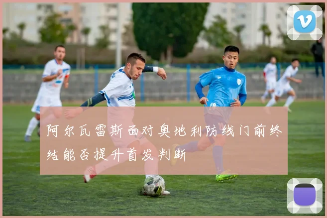 阿尔瓦雷斯面对奥地利防线门前终结能否提升首发判断