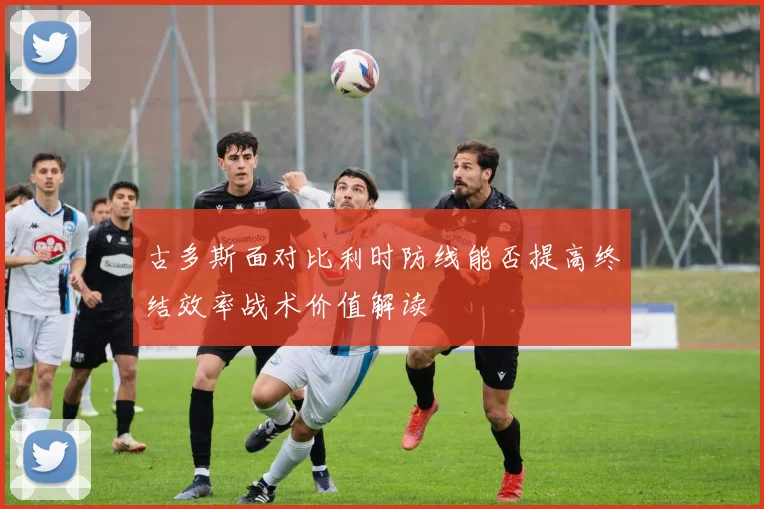 古多斯面对比利时防线能否提高终结效率战术价值解读