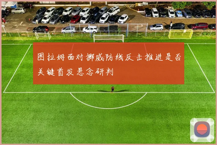 图拉姆面对挪威防线反击推进是否关键首发悬念研判