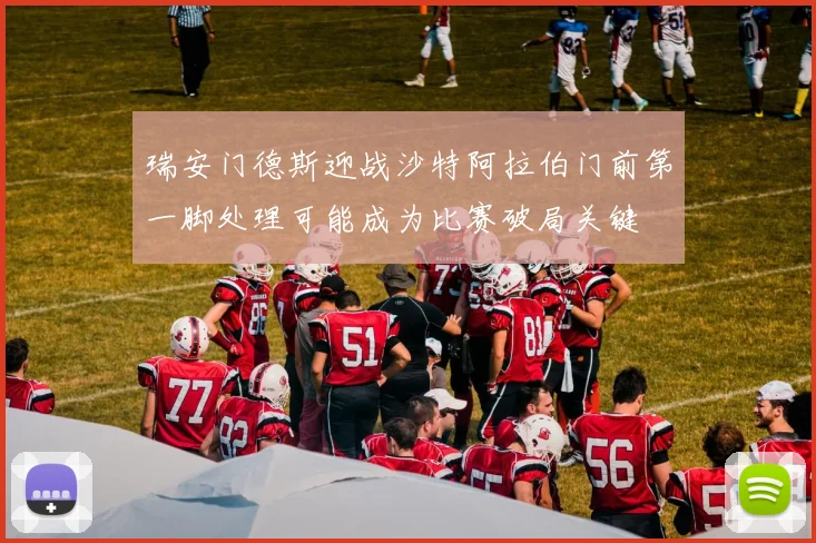 瑞安门德斯迎战沙特阿拉伯门前第一脚处理可能成为比赛破局关键