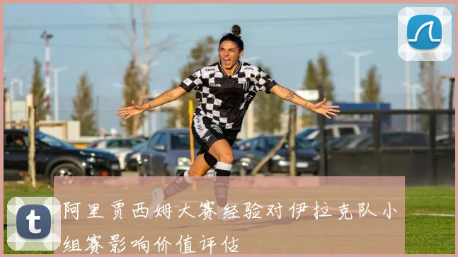 阿里贾西姆大赛经验对伊拉克队小组赛影响价值评估