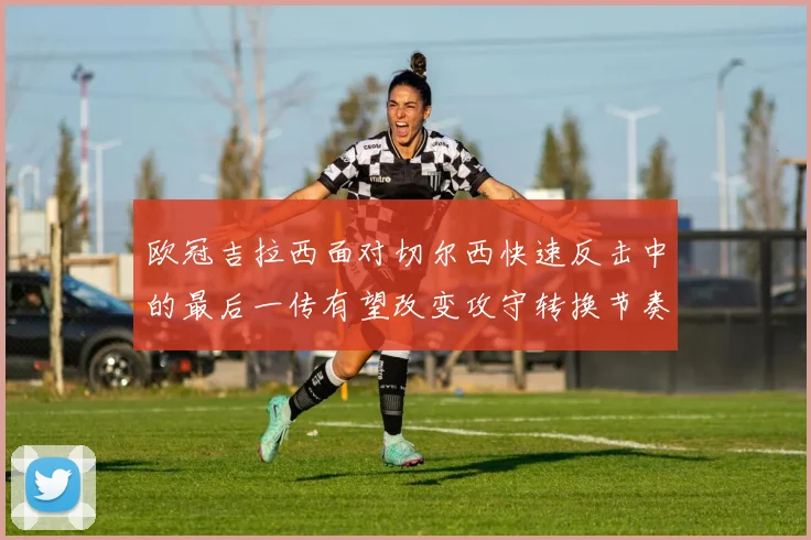欧冠吉拉西面对切尔西快速反击中的最后一传有望改变攻守转换节奏