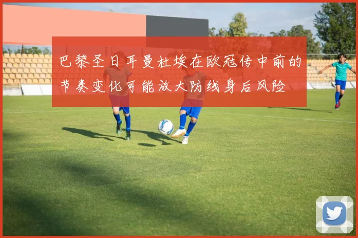 巴黎圣日耳曼杜埃在欧冠传中前的节奏变化可能放大防线身后风险
